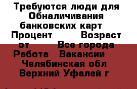 Требуются люди для Обналичивания банковских карт  › Процент ­ 25 › Возраст от ­ 18 - Все города Работа » Вакансии   . Челябинская обл.,Верхний Уфалей г.